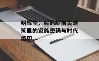 明辉堂：解码岭南古建筑里的家族密码与时代烙印
