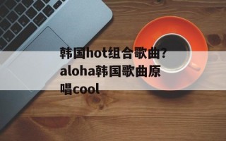 韩国hot组合歌曲？aloha韩国歌曲原唱cool