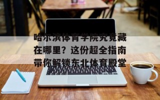 哈尔滨体育学院究竟藏在哪里？这份超全指南带你解锁东北体育殿堂
