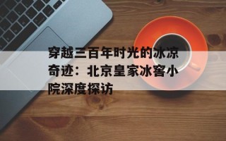 穿越三百年时光的冰凉奇迹：北京皇家冰窖小院深度探访