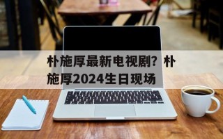 朴施厚最新电视剧？朴施厚2024生日现场