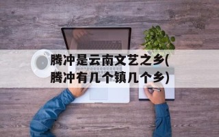 腾冲是云南文艺之乡(腾冲有几个镇几个乡)