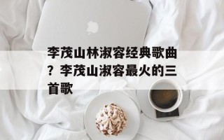 李茂山林淑容经典歌曲？李茂山淑容最火的三首歌