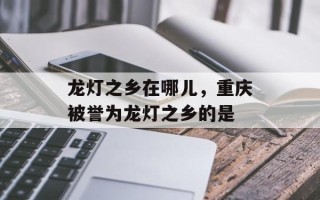 龙灯之乡在哪儿，重庆被誉为龙灯之乡的是