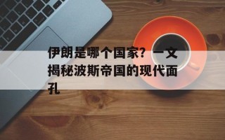 伊朗是哪个国家？一文揭秘波斯帝国的现代面孔