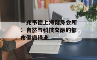 一兆韦德上海健身会所：自然与科技交融的都市健康绿洲