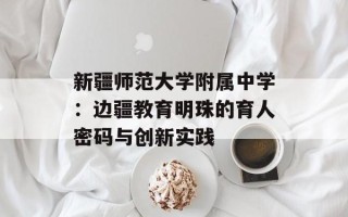 新疆师范大学附属中学：边疆教育明珠的育人密码与创新实践
