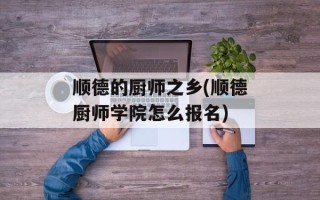 顺德的厨师之乡(顺德厨师学院怎么报名)