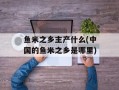 鱼米之乡主产什么(中国的鱼米之乡是哪里)
