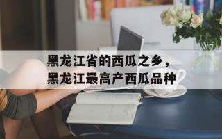 黑龙江省的西瓜之乡，黑龙江最高产西瓜品种