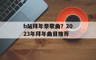 b站拜年祭歌曲？2023年拜年曲目推荐