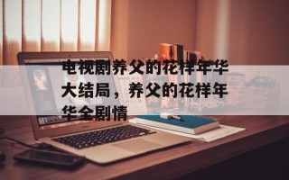 电视剧养父的花样年华大结局，养父的花样年华全剧情
