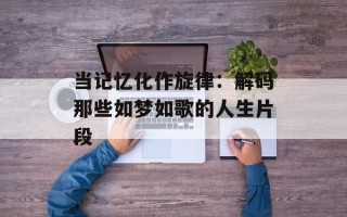 当记忆化作旋律：解码那些如梦如歌的人生片段