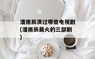 潘雨辰演过哪些电视剧(潘雨辰最火的三部剧)