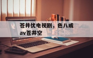 苍井优电视剧，色八戒av苍井空