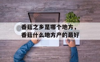 香菇之乡是哪个地方，香菇什么地方产的最好
