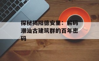 探秘揭阳德安里：解码潮汕古建筑群的百年密码