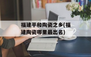 福建平和陶瓷之乡(福建陶瓷哪里最出名)
