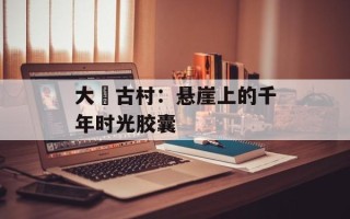 大汖古村：悬崖上的千年时光胶囊