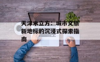 天津米立方：城市文旅新地标的沉浸式探索指南