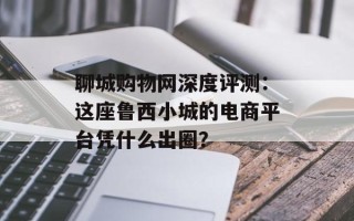 聊城购物网深度评测：这座鲁西小城的电商平台凭什么出圈？