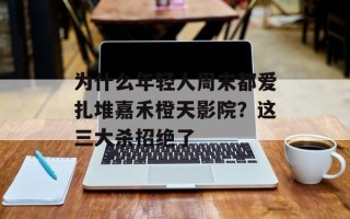 为什么年轻人周末都爱扎堆嘉禾橙天影院？这三大杀招绝了
