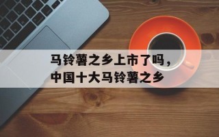 马铃薯之乡上市了吗，中国十大马铃薯之乡