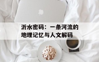 沂水密码：一条河流的地理记忆与人文解码