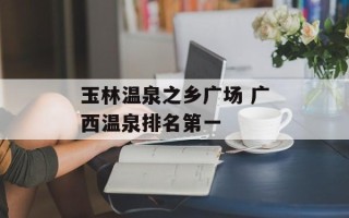 玉林温泉之乡广场 广西温泉排名第一