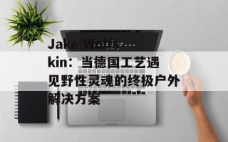 Jake Wolfskin：当德国工艺遇见野性灵魂的终极户外解决方案