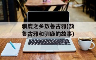 驯鹿之乡敖鲁古雅(敖鲁古雅和驯鹿的故事)