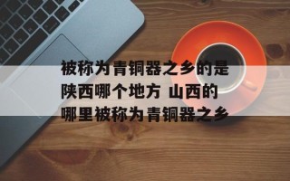 被称为青铜器之乡的是陕西哪个地方 山西的哪里被称为青铜器之乡