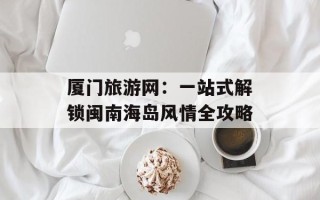 厦门旅游网：一站式解锁闽南海岛风情全攻略