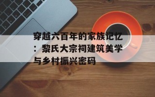 穿越六百年的家族记忆：黎氏大宗祠建筑美学与乡村振兴密码