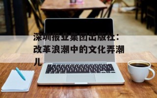 深圳报业集团出版社：改革浪潮中的文化弄潮儿