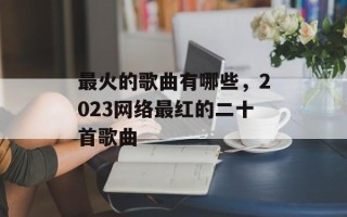 最火的歌曲有哪些，2023网络最红的二十首歌曲