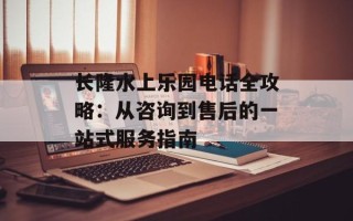长隆水上乐园电话全攻略：从咨询到售后的一站式服务指南