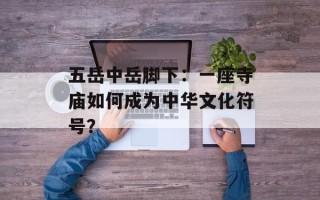 五岳中岳脚下：一座寺庙如何成为中华文化符号？