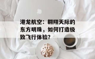 港龙航空：翱翔天际的东方明珠，如何打造极致飞行体验？