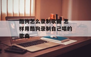 酷狗怎么录制歌曲 怎样用酷狗录制自己唱的歌曲