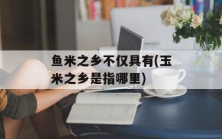 鱼米之乡不仅具有(玉米之乡是指哪里)
