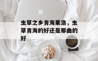 虫草之乡青海果洛，虫草青海的好还是那曲的好