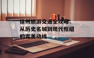 徐州旅游交通全攻略：从历史名城到现代枢纽的完美动线
