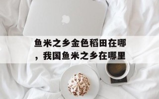 鱼米之乡金色稻田在哪，我国鱼米之乡在哪里