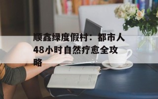 顺鑫绿度假村：都市人48小时自然疗愈全攻略