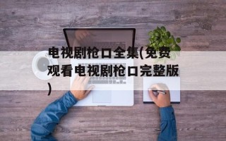 电视剧枪口全集(免费观看电视剧枪口完整版)