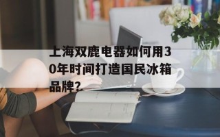 上海双鹿电器如何用30年时间打造国民冰箱品牌？