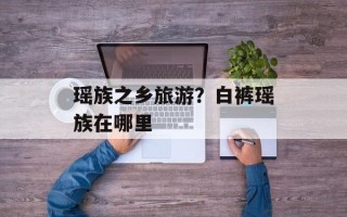 瑶族之乡旅游？白裤瑶族在哪里