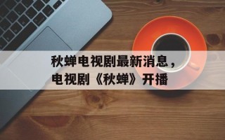 秋蝉电视剧最新消息，电视剧《秋蝉》开播