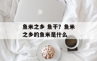 鱼米之乡 鱼干？鱼米之乡的鱼米是什么